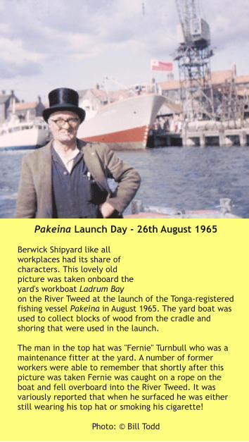Pakeina Launch Day - 26th August 1965  Berwick Shipyard like all workplaces had its share of characters. This lovely old picture was taken onboard the yard's workboat Ladrum Bay on the River Tweed at the launch of the Tonga-registered fishing vessel Pakeina in August 1965. The yard boat was used to collect blocks of wood from the cradle and shoring that were used in the launch.  The man in the top hat was "Fernie" Turnbull who was a maintenance fitter at the yard. A number of former workers were able to remember that shortly after this picture was taken Fernie was caught on a rope on the boat and fell overboard into the River Tweed. It was variously reported that when he surfaced he was either still wearing his top hat or smoking his cigarette!   Photo: © Bill Todd