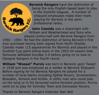 Berwick Rangers have the distinction of being the only English-based team to play in the Scottish leagues.  A number of shipyard employees make their mark playing for Berwick in the semi-professional ranks. John Cassidy was a shipwright with William and Weatherhead and Sons who played centre-half with Berwick Rangers from 1950 - 1954. He had the distinction of being Berwick's first ever purchase having been signed from North Shields. Cassidy made 115 appearances for Berwick and played in the Scottish Cup giant-killing team in the 1953-54 season that famously defeated Dundee 3-0 before going on to lose to Glasgow Rangers in the fourth round. William "Wassel" Purvis was born in Berwick upon Tweed in 1938 and was employed as a welder at Berwick Shipyard. Before signing for he Berwick Rangers he played for a number of local teams including Spittal Rovers, Scremerston, Bowsden, Alnwick and Amble. A utility man who could play on the wing or in his favoured centre-forward position, Purvis went on to play for Grimsby Town and Doncaster Rovers.  Thanks to Berwick Rangers historian Alan Bell