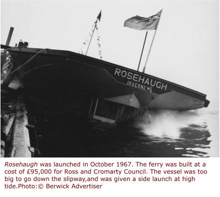 Rosehaugh was launched in October 1967. The ferry was built at a cost of £95,000 for Ross and Cromarty Council. The vessel was too big to go down the slipway,and was given a side launch at high tide.Photo:© Berwick Advertiser