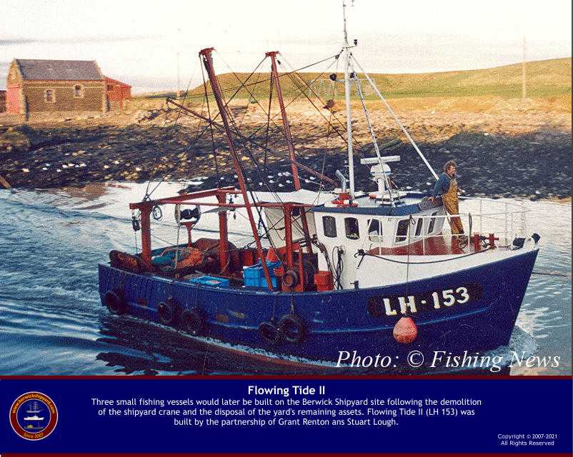 Copyright © 2007-2021All Rights Reserved  Flowing Tide IIThree small fishing vessels would later be built on the Berwick Shipyard site following the demolition of the shipyard crane and the disposal of the yard's remaining assets. Flowing Tide II (LH 153) was built by the partnership of Grant Renton ans Stuart Lough.